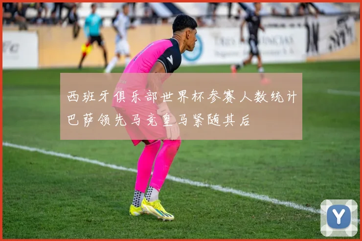 西班牙俱乐部世界杯参赛人数统计巴萨领先马竞皇马紧随其后