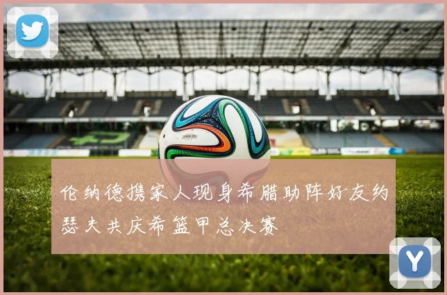 伦纳德携家人现身希腊助阵好友约瑟夫共庆希篮甲总决赛