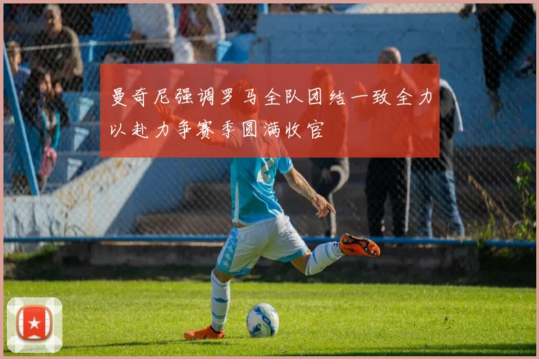 曼奇尼强调罗马全队团结一致全力以赴力争赛季圆满收官