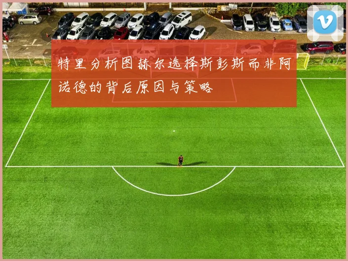 特里分析图赫尔选择斯彭斯而非阿诺德的背后原因与策略
