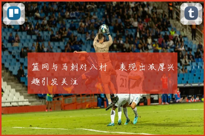 篮网与马刺对八村塁表现出浓厚兴趣引发关注