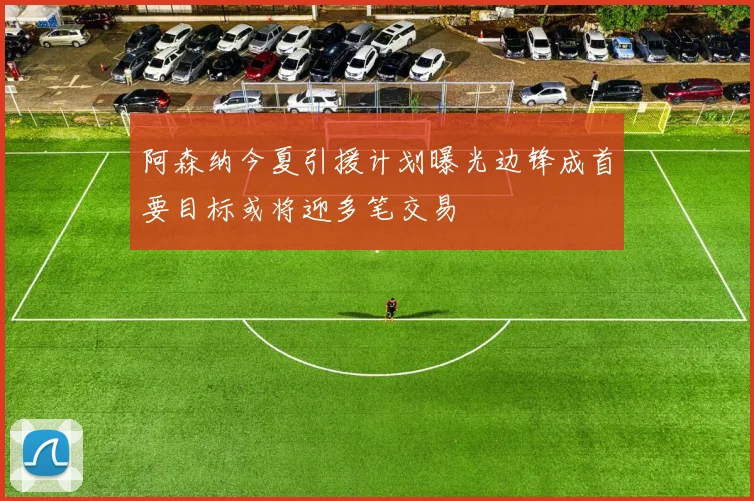 阿森纳今夏引援计划曝光边锋成首要目标或将迎多笔交易