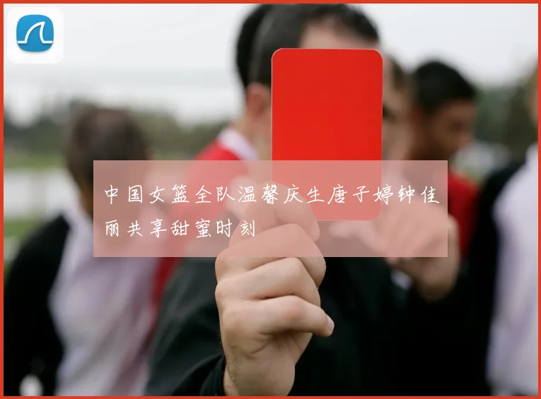 中国女篮全队温馨庆生唐子婷钟佳丽共享甜蜜时刻