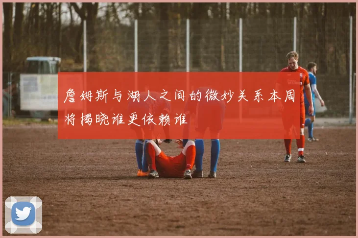 詹姆斯与湖人之间的微妙关系本周将揭晓谁更依赖谁