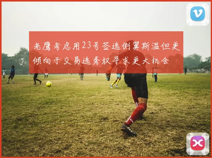 老鹰考虑用23号签选侧翼斯温但更倾向于交易选秀权寻求更大机会
