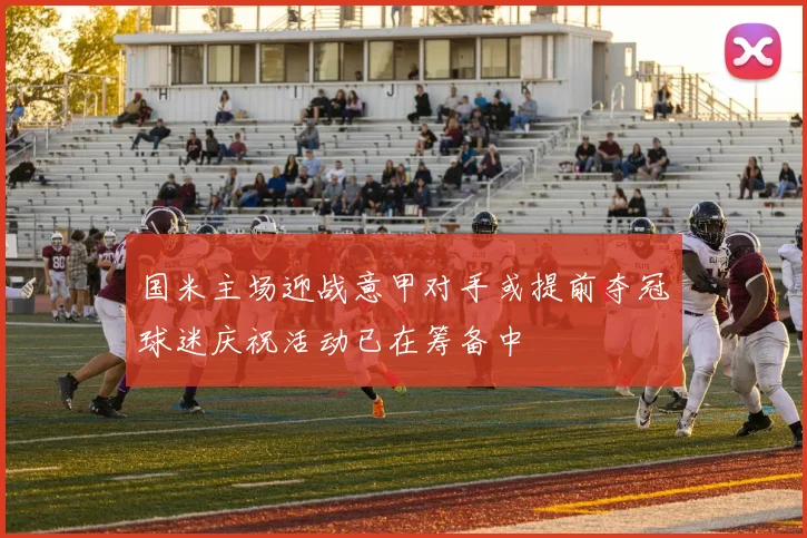 国米主场迎战意甲对手或提前夺冠球迷庆祝活动已在筹备中