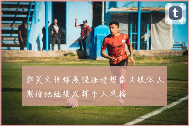 郭昊文传球展现独特想象力媒体人期待他继续发挥个人风格