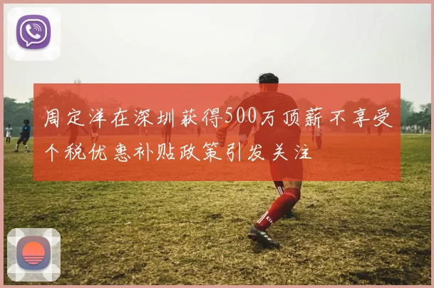 周定洋在深圳获得500万顶薪不享受个税优惠补贴政策引发关注