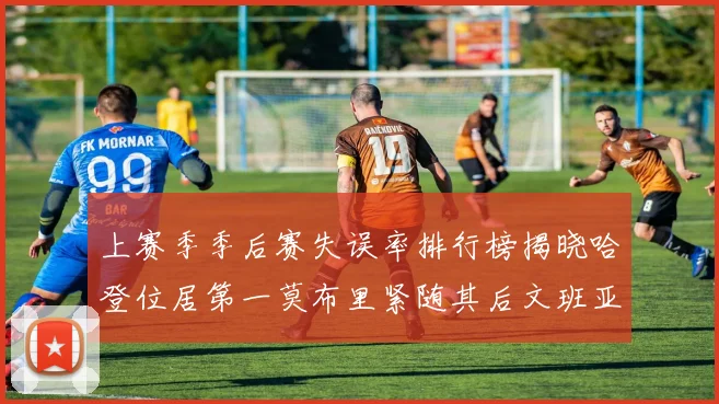 上赛季季后赛失误率排行榜揭晓哈登位居第一莫布里紧随其后文班亚马表现不俗