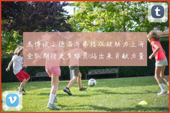 王博谈古德温与弗格双核助力上海全队期待更多球员站出来贡献力量