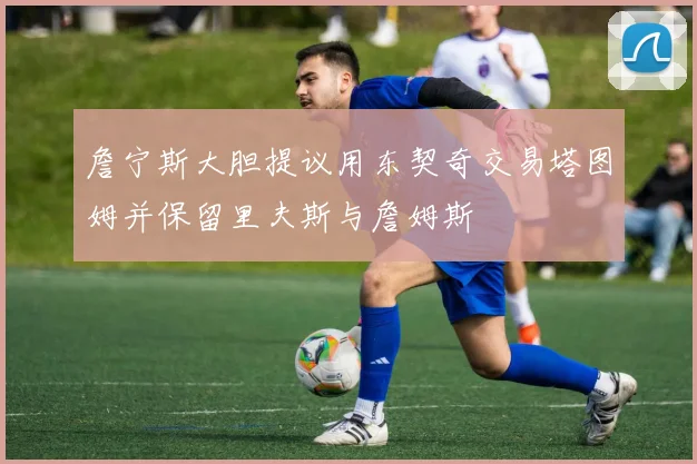 詹宁斯大胆提议用东契奇交易塔图姆并保留里夫斯与詹姆斯