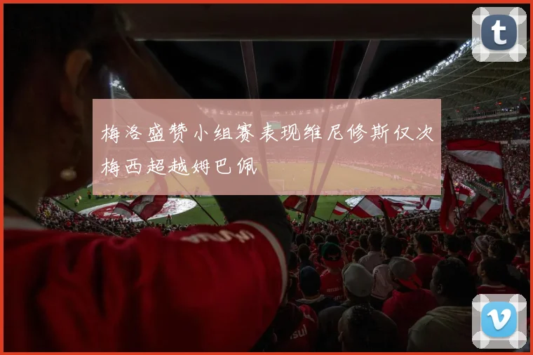 梅洛盛赞小组赛表现维尼修斯仅次梅西超越姆巴佩