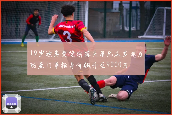 19岁迪奥曼德崭露头角厄瓜多尔后防豪门争抢身价飙升至9000万