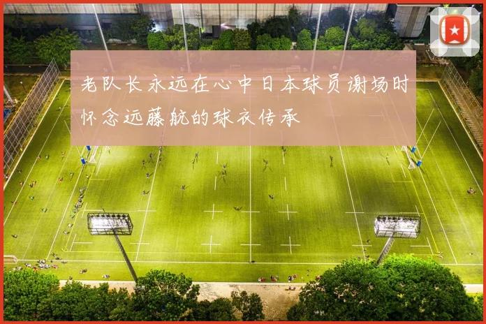 老队长永远在心中日本球员谢场时怀念远藤航的球衣传承