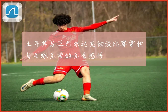 土耳其后卫巴尔达克彻谈比赛掌控与足球无常的无奈感悟