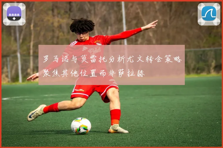 罗马诺与莫雷托分析尤文转会策略聚焦其他位置而非萨拉赫