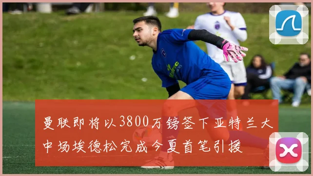 曼联即将以3800万镑签下亚特兰大中场埃德松完成今夏首笔引援