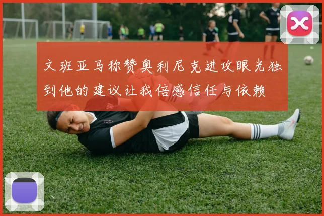文班亚马称赞奥利尼克进攻眼光独到他的建议让我倍感信任与依赖