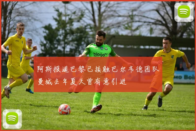 阿斯报道巴黎已接触巴尔韦德团队曼城去年夏天曾有意引进