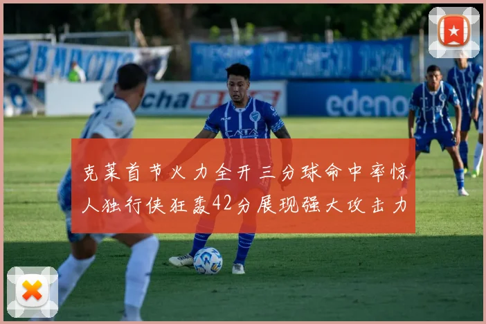 克莱首节火力全开三分球命中率惊人独行侠狂轰42分展现强大攻击力