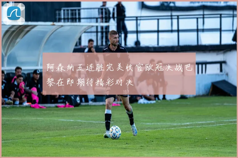 阿森纳五连胜完美收官欧冠决战巴黎在即期待精彩对决