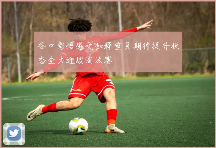 谷口彰悟感受如释重负期待提升状态全力迎战淘汰赛