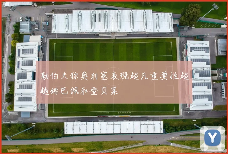 勒伯夫称奥利塞表现超凡重要性超越姆巴佩和登贝莱