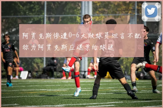 阿贾克斯惨遭0-6大败球员坦言不配称为阿贾克斯应退票给球迷