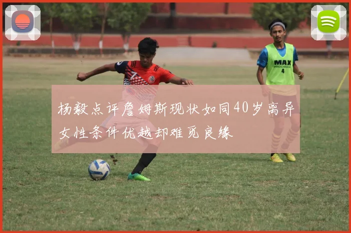 杨毅点评詹姆斯现状如同40岁离异女性条件优越却难觅良缘