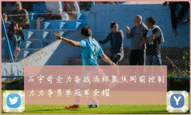 石宇奇全力备战汤杯聚焦网前控制力力争男单冠军荣耀