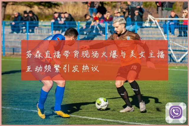 芬森直播带货现场火爆与美女主播互动频繁引发热议