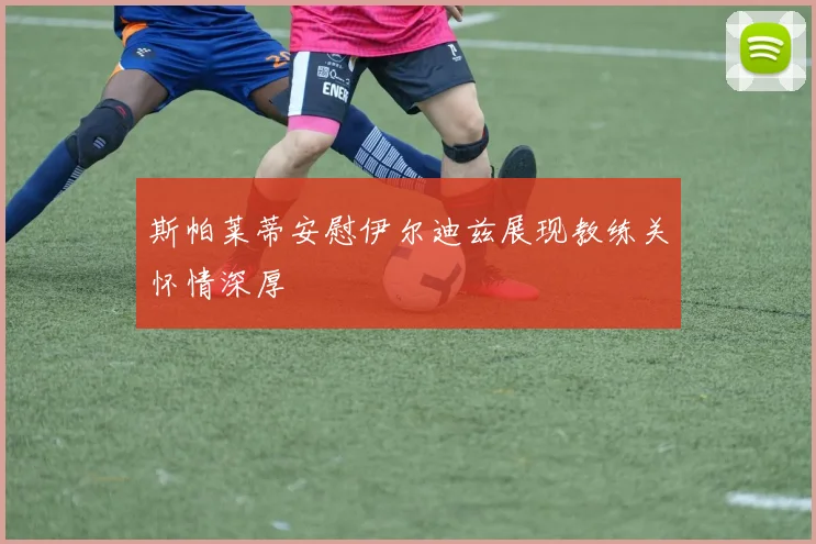 斯帕莱蒂安慰伊尔迪兹展现教练关怀情深厚