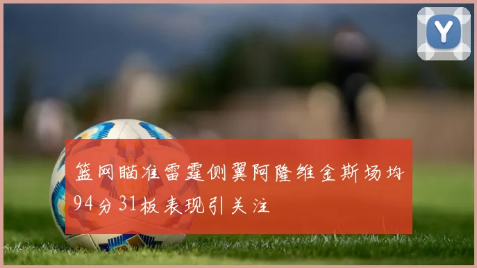 篮网瞄准雷霆侧翼阿隆维金斯场均94分31板表现引关注